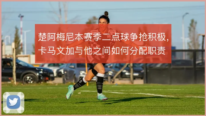楚阿梅尼本赛季二点球争抢积极，卡马文加与他之间如何分配职责