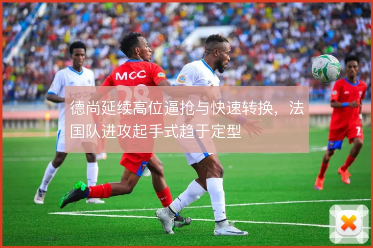 德尚延续高位逼抢与快速转换，法国队进攻起手式趋于定型