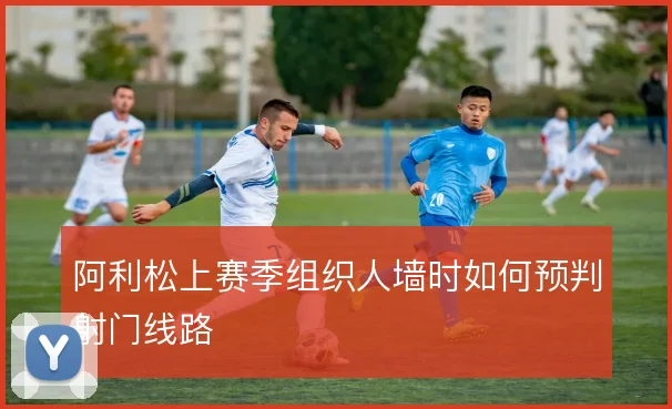 阿利松上赛季组织人墙时如何预判射门线路