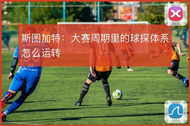 斯图加特：大赛周期里的球探体系怎么运转