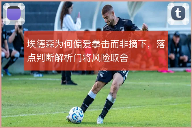 埃德森为何偏爱拳击而非摘下，落点判断解析门将风险取舍