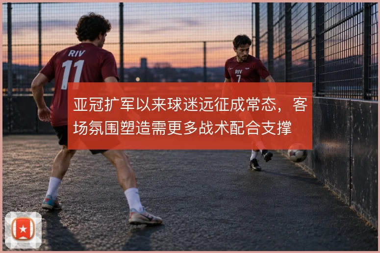 亚冠扩军以来球迷远征成常态,客场氛围塑造需更多战术配合支撑